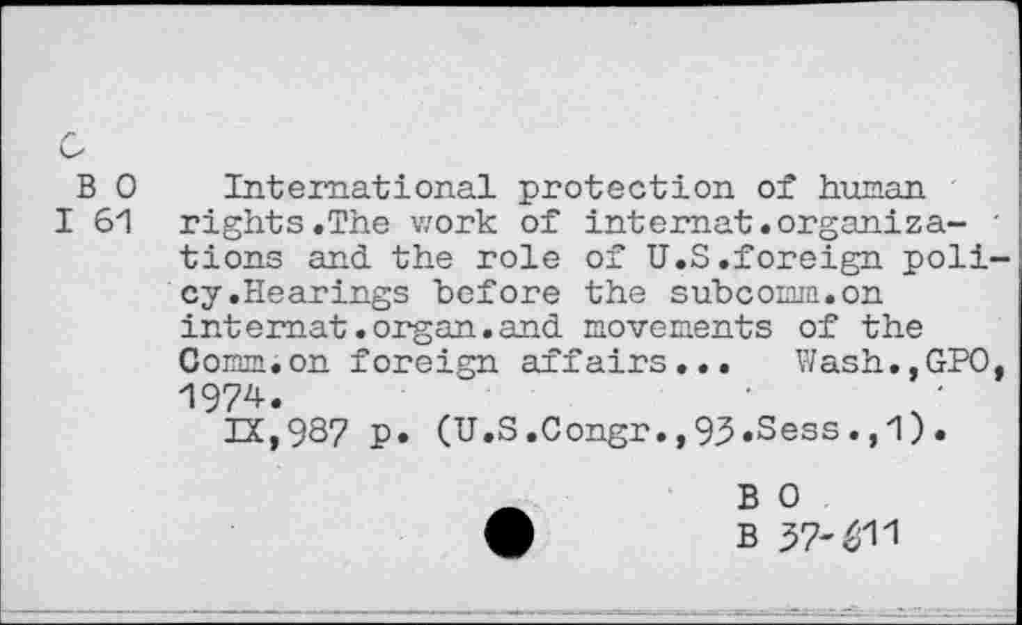 ﻿B 0
I 61
International protection of human rights.The work of internat.organize- ' tions and the role of U.S.foreign policy.Hearings before the subcomm.on internet.organ.and movements of the Coram.on foreign affairs... Wash.,GPO, 1974.
IX,937 p. (U.S.Congr.,93.Sess.,1).
B 0
B 57-^11